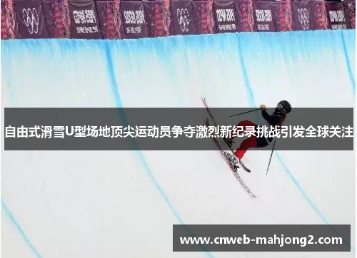 自由式滑雪U型场地顶尖运动员争夺激烈新纪录挑战引发全球关注