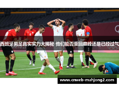 西班牙男足真实实力大揭秘 他们能否重回巅峰还是已经过气 西班牙男足真实实力大揭秘 他们能否重回巅峰还是已经过气