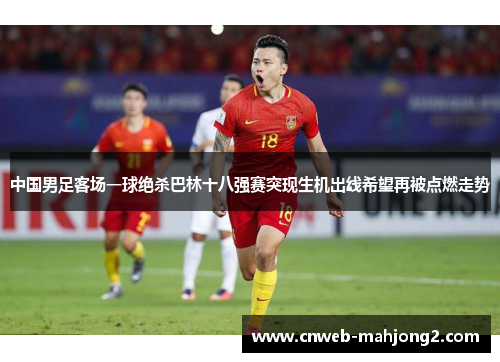 中国男足客场一球绝杀巴林十八强赛突现生机出线希望再被点燃走势 中国男足客场一球绝杀巴林十八强赛突现生机出线希望再被点燃走势